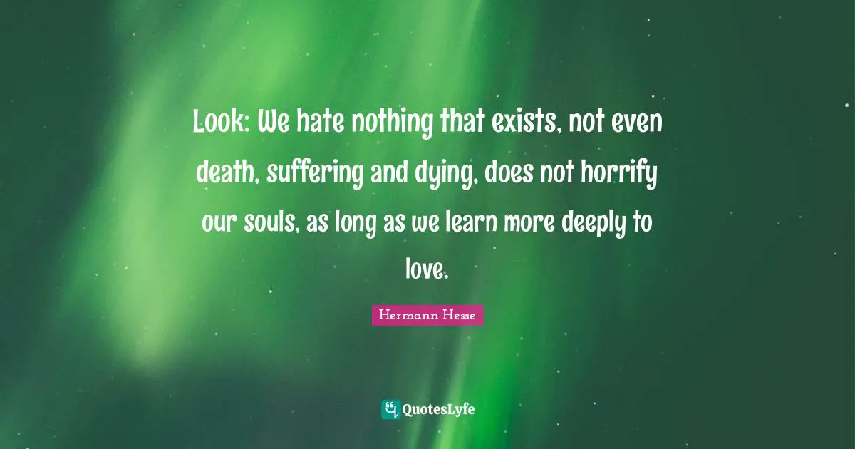 Look: We hate nothing that exists, not even death, suffering and dying, does not horrify our souls, as long as we learn more deeply to love.