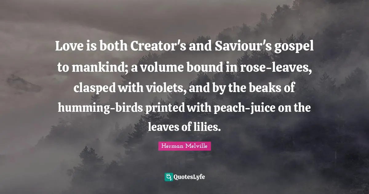 Love is both Creator's and Saviour's gospel to mankind; a volume bound in rose-leaves, clasped with violets, and by the beaks of humming-birds printed with peach-juice on the leaves of lilies.