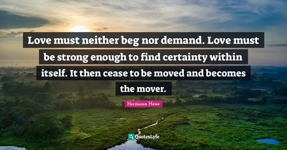 Hermann Hesse Quotes: "Love must neither beg nor demand. Love must be strong enough to find certainty within itself. It then cease to be moved and becomes the mover."