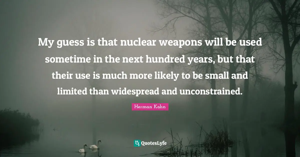 Herman Kahn Quotes: "My guess is that nuclear weapons will be used sometime in the next hundred years, but that their use is much more likely to be small and limited than widespread and unconstrained."