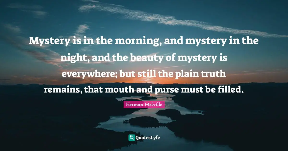 Mystery is in the morning, and mystery in the night, and the beauty of mystery is everywhere; but still the plain truth remains, that mouth and purse must be filled.