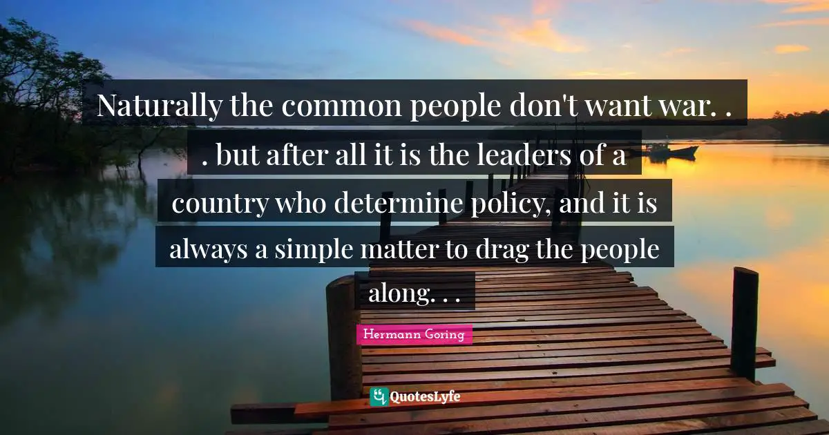 Naturally the common people don't want war. . . but after all it is the leaders of a country who determine policy, and it is always a simple matter to drag the people along. . .