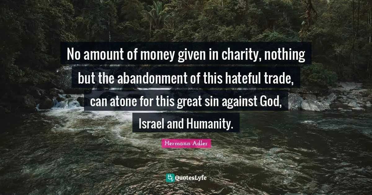 No amount of money given in charity, nothing but the abandonment of this hateful trade, can atone for this great sin against God, Israel and Humanity.