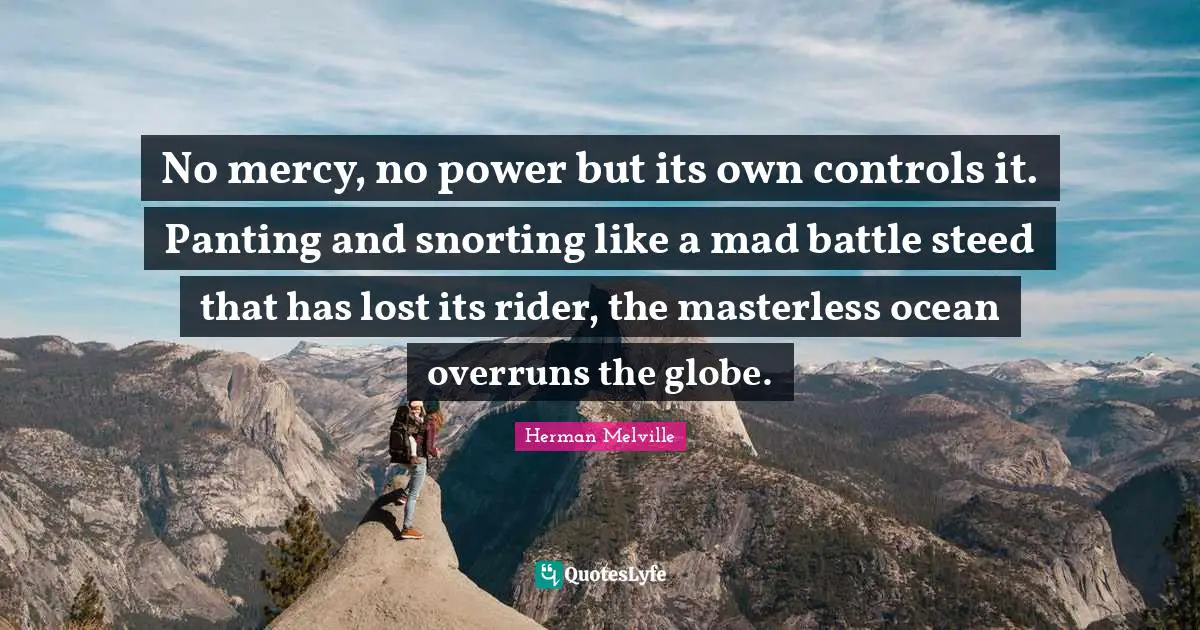 No mercy, no power but its own controls it. Panting and snorting like a mad battle steed that has lost its rider, the masterless ocean overruns the globe.