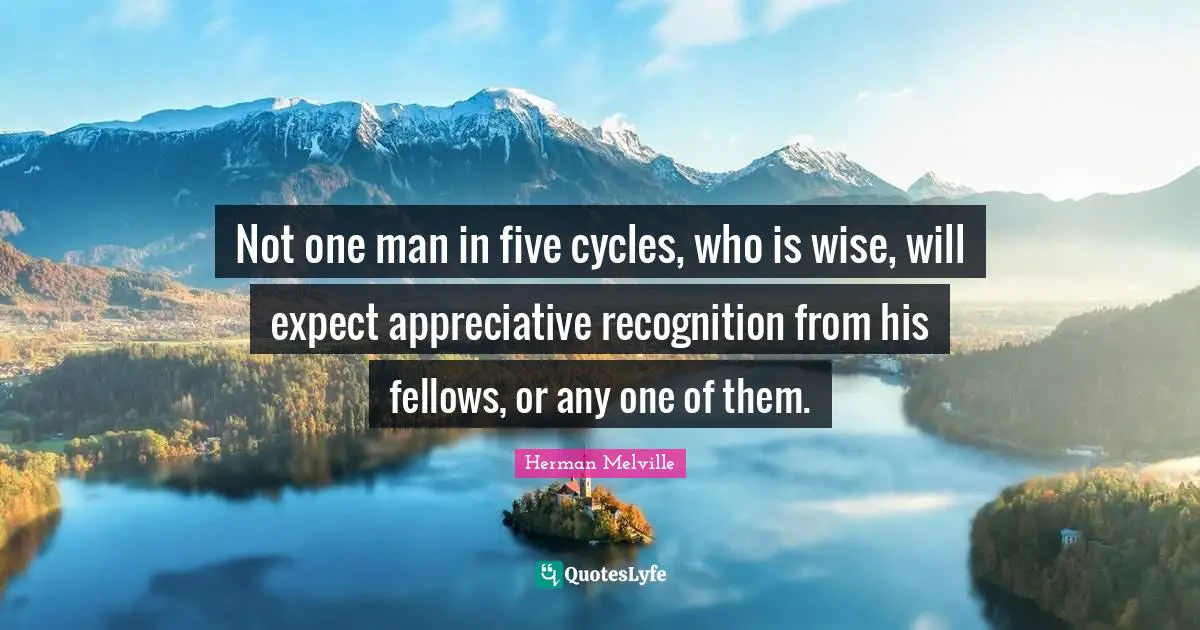 Not one man in five cycles, who is wise, will expect appreciative recognition from his fellows, or any one of them.