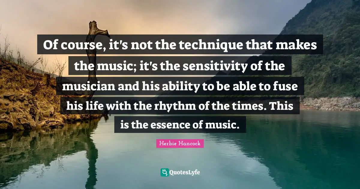 Of course, it's not the technique that makes the music; it's the sensitivity of the musician and his ability to be able to fuse his life with the rhythm of the times. This is the essence of music.