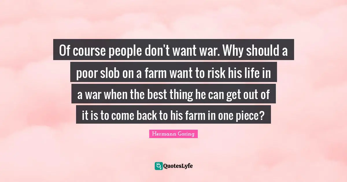 Risk Quotes: "Of course people don't want war. Why should a poor slob on a farm want to risk his life in a war when the best thing he can get out of it is to come back to his farm in one piece?"