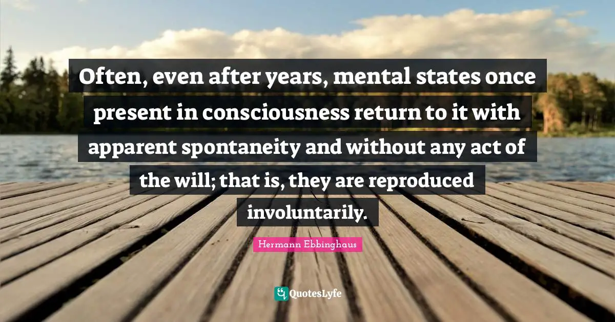 Often, even after years, mental states once present in consciousness return to it with apparent spontaneity and without any act of the will; that is, they are reproduced involuntarily.
