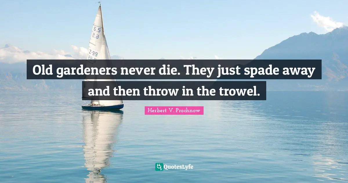Old gardeners never die. They just spade away and then throw in the trowel.