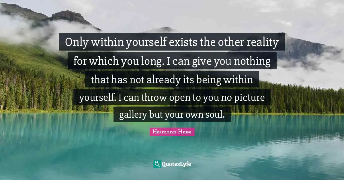 Only within yourself exists the other reality for which you long. I can give you nothing that has not already its being within yourself. I can throw open to you no picture gallery but your own soul.