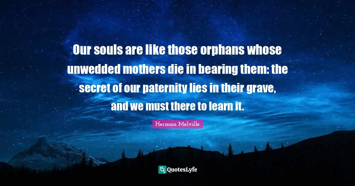 Our souls are like those orphans whose unwedded mothers die in bearing them: the secret of our paternity lies in their grave, and we must there to learn it.