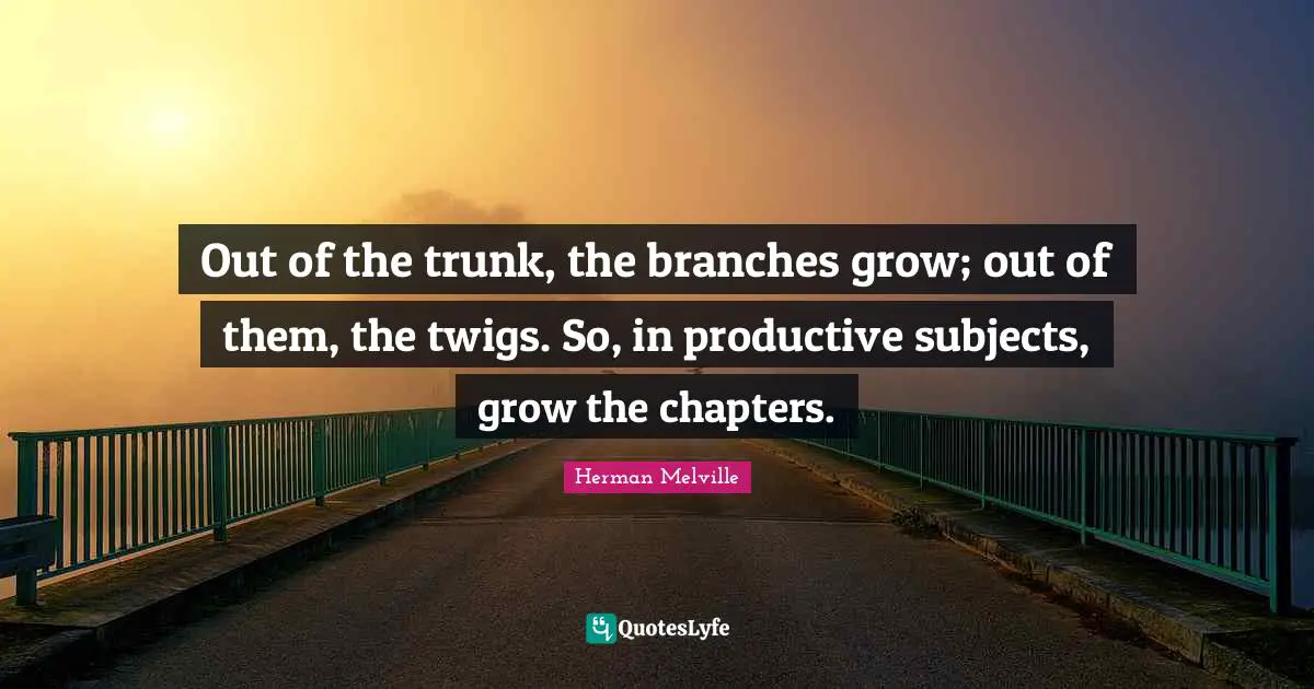 Out of the trunk, the branches grow; out of them, the twigs. So, in productive subjects, grow the chapters.