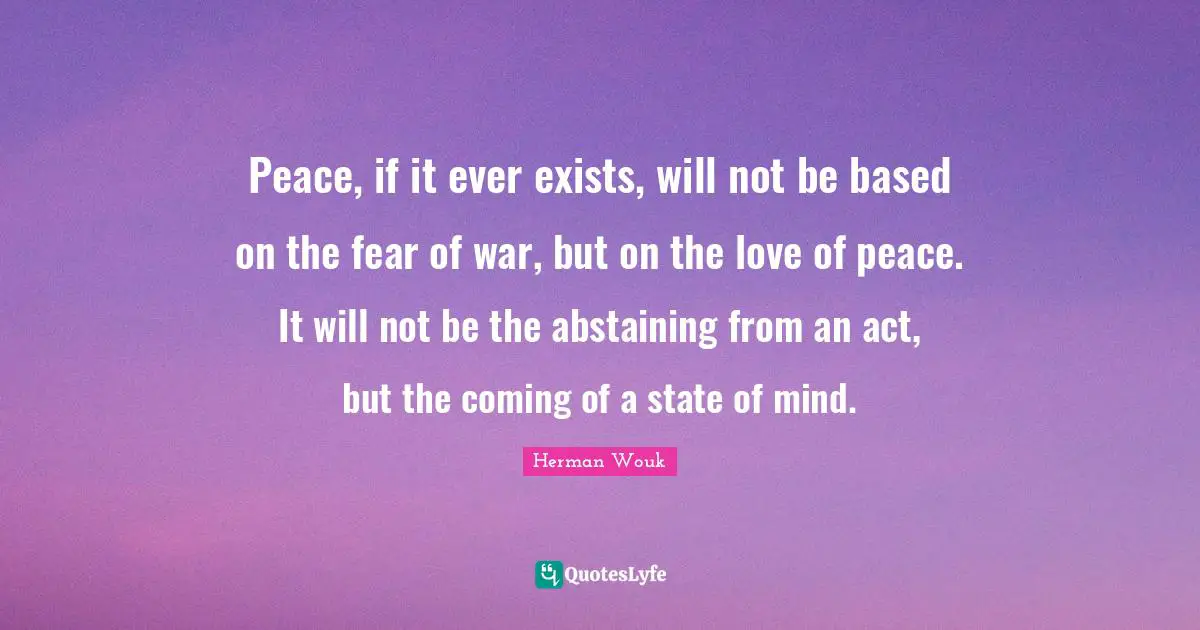 Peace, if it ever exists, will not be based on the fear of war, but on the love of peace. It will not be the abstaining from an act, but the coming of a state of mind.