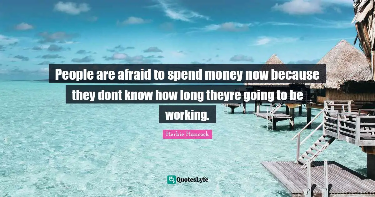 People are afraid to spend money now because they dont know how long theyre going to be working.
