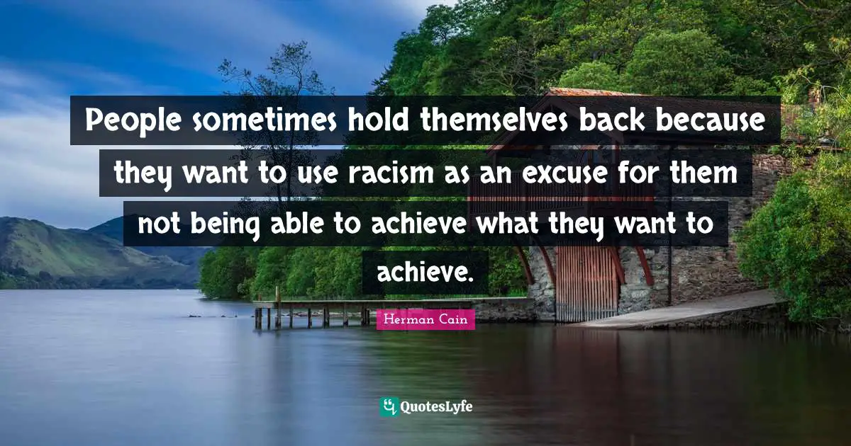 People sometimes hold themselves back because they want to use racism as an excuse for them not being able to achieve what they want to achieve.