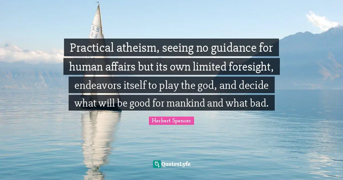 Practical atheism, seeing no guidance for human affairs but its own limited foresight, endeavors itself to play the god, and decide what will be good for mankind and what bad.