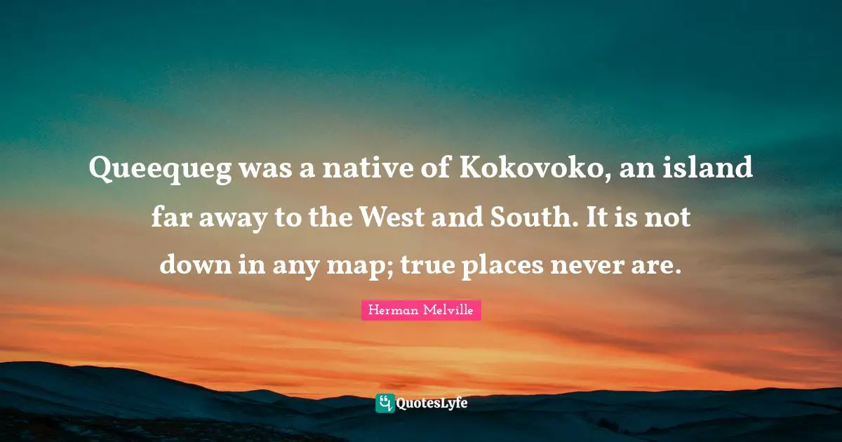Queequeg was a native of Kokovoko, an island far away to the West and South. It is not down in any map; true places never are.