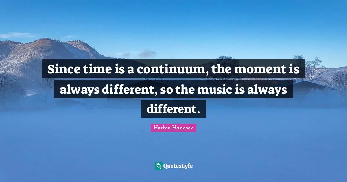 Since time is a continuum, the moment is always different, so the music is always different.