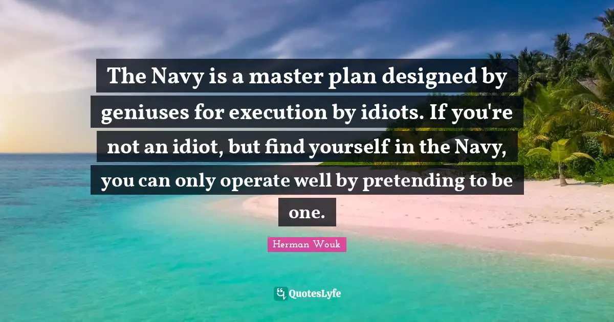 The Navy is a master plan designed by geniuses for execution by idiots. If you're not an idiot, but find yourself in the Navy, you can only operate well by pretending to be one.