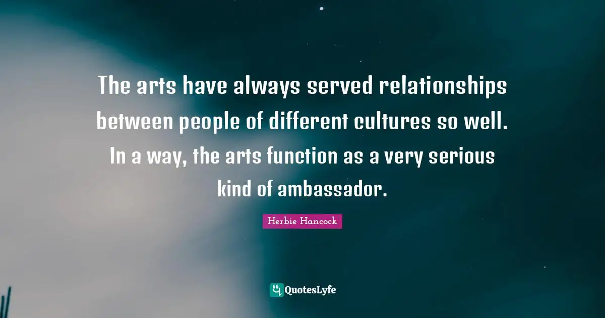 The arts have always served relationships between people of different cultures so well. In a way, the arts function as a very serious kind of ambassador.