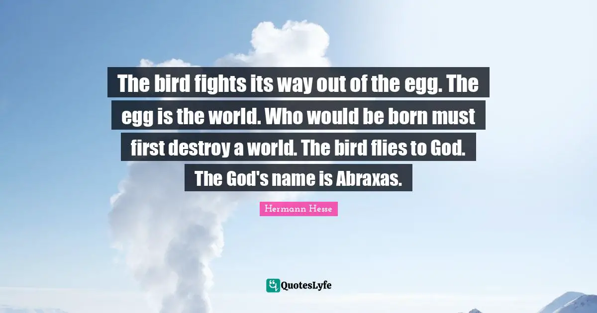 Hermann Hesse Quotes: The bird fights its way out of the egg. The egg is the world. Who would be born must first destroy a world. The bird flies to God. The God's name is Abraxas.