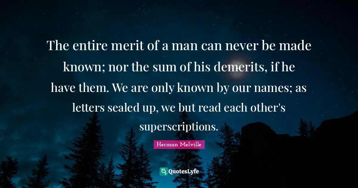 The entire merit of a man can never be made known; nor the sum of his demerits, if he have them. We are only known by our names; as letters sealed up, we but read each other's superscriptions.