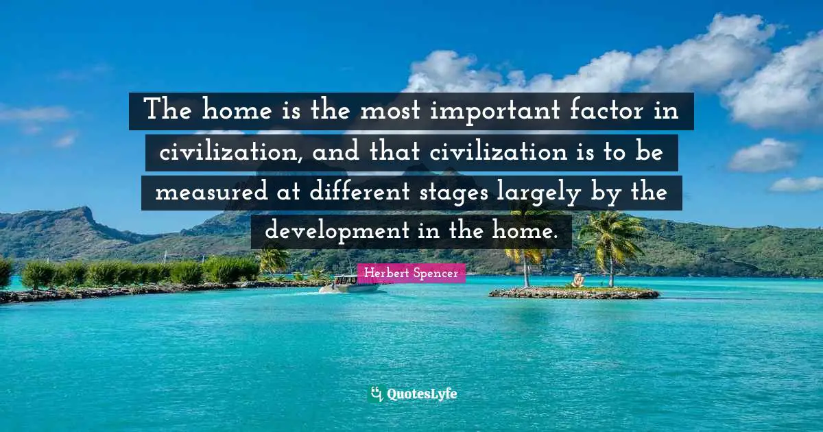 Herbert Spencer Quotes: "The home is the most important factor in civilization, and that civilization is to be measured at different stages largely by the development in the home."