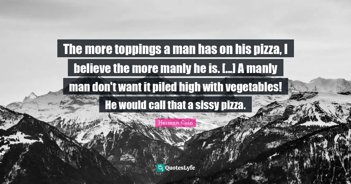 The more toppings a man has on his pizza, I believe the more manly he is. [...] A manly man don't want it piled high with vegetables! He would call that a sissy pizza.