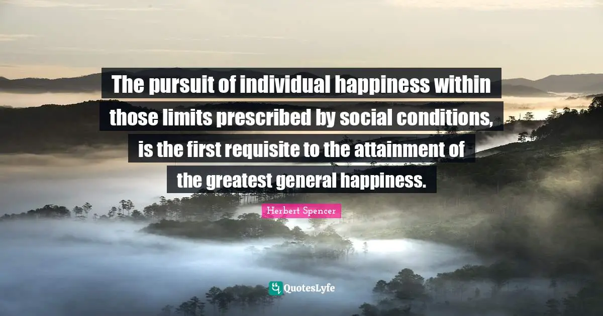 Herbert Spencer Quotes: "The pursuit of individual happiness within those limits prescribed by social conditions, is the first requisite to the attainment of the greatest general happiness."