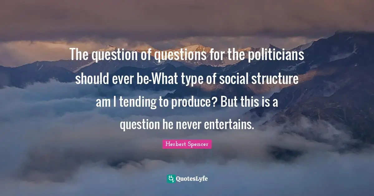 The question of questions for the politicians should ever be-What type of social structure am I tending to produce? But this is a question he never entertains.