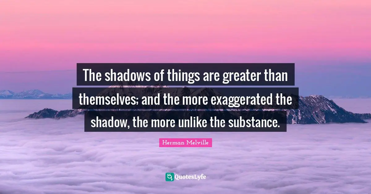 The shadows of things are greater than themselves; and the more exaggerated the shadow, the more unlike the substance.