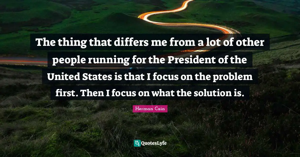 The thing that differs me from a lot of other people running for the President of the United States is that I focus on the problem first. Then I focus on what the solution is.