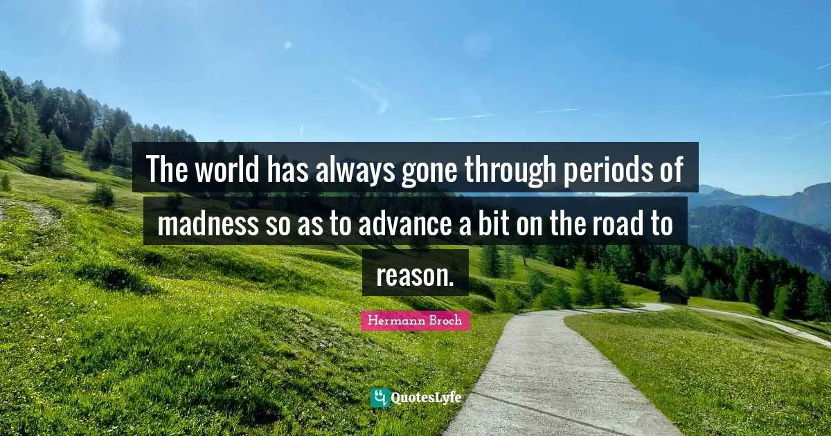 The world has always gone through periods of madness so as to advance a bit on the road to reason.