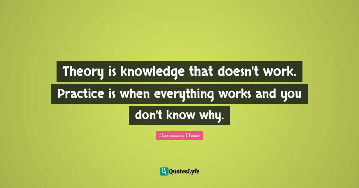 Theory is knowledge that doesn't work. Practice is when everything works and you don't know why.