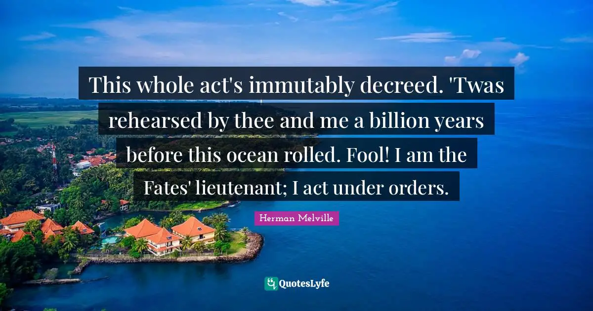 This whole act's immutably decreed. 'Twas rehearsed by thee and me a billion years before this ocean rolled. Fool! I am the Fates' lieutenant; I act under orders.