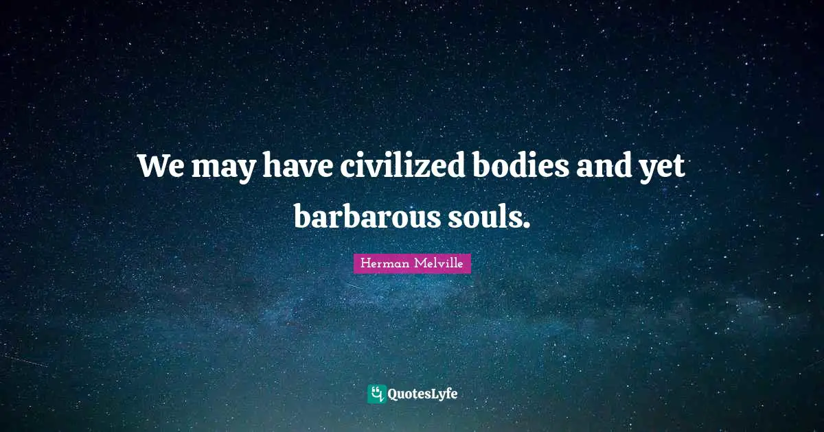 We may have civilized bodies and yet barbarous souls.