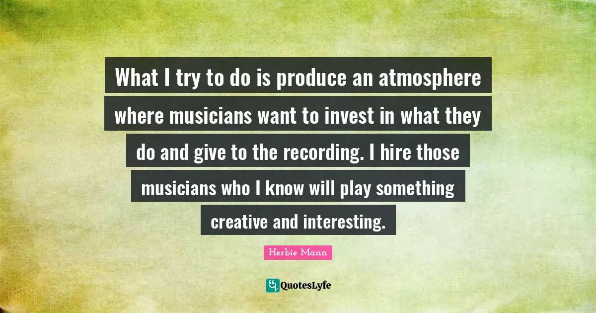 What I try to do is produce an atmosphere where musicians want to invest in what they do and give to the recording. I hire those musicians who I know will play something creative and interesting.