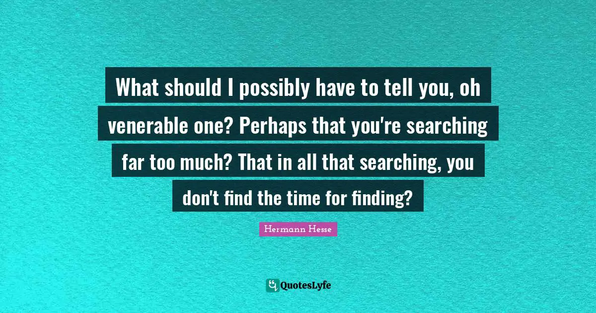 What should I possibly have to tell you, oh venerable one? Perhaps that you're searching far too much? That in all that searching, you don't find the time for finding?
