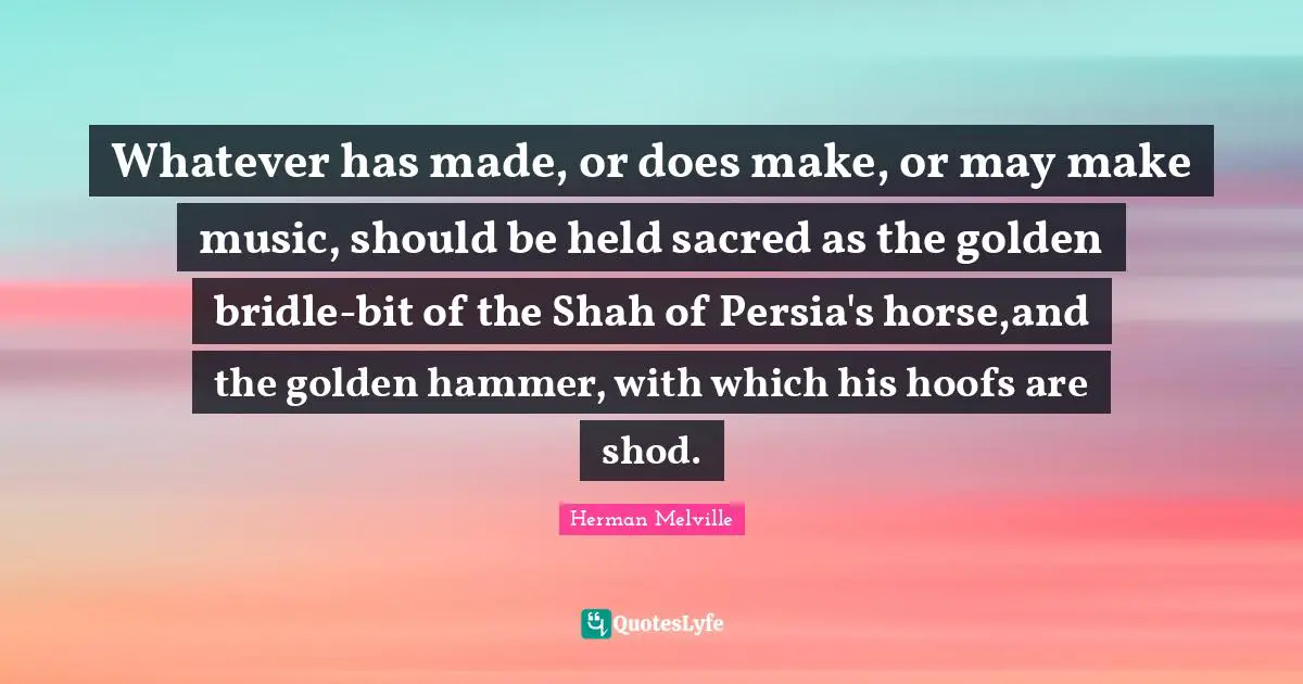 Whatever has made, or does make, or may make music, should be held sacred as the golden bridle-bit of the Shah of Persia's horse,and the golden hammer, with which his hoofs are shod.