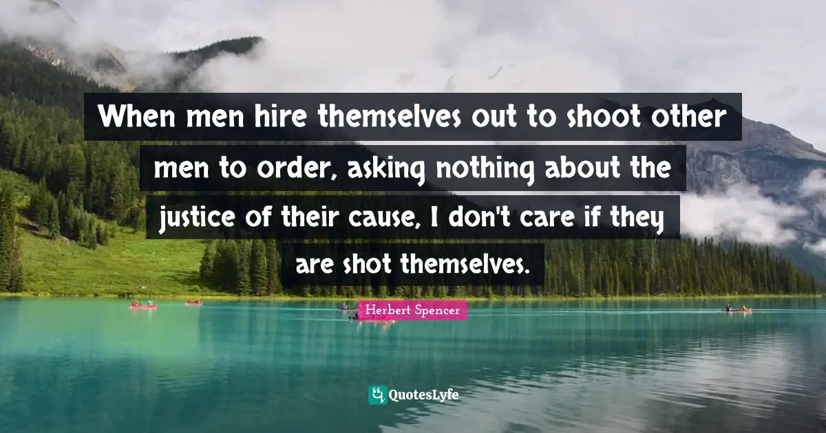 Herbert Spencer Quotes: "When men hire themselves out to shoot other men to order, asking nothing about the justice of their cause, I don't care if they are shot themselves."
