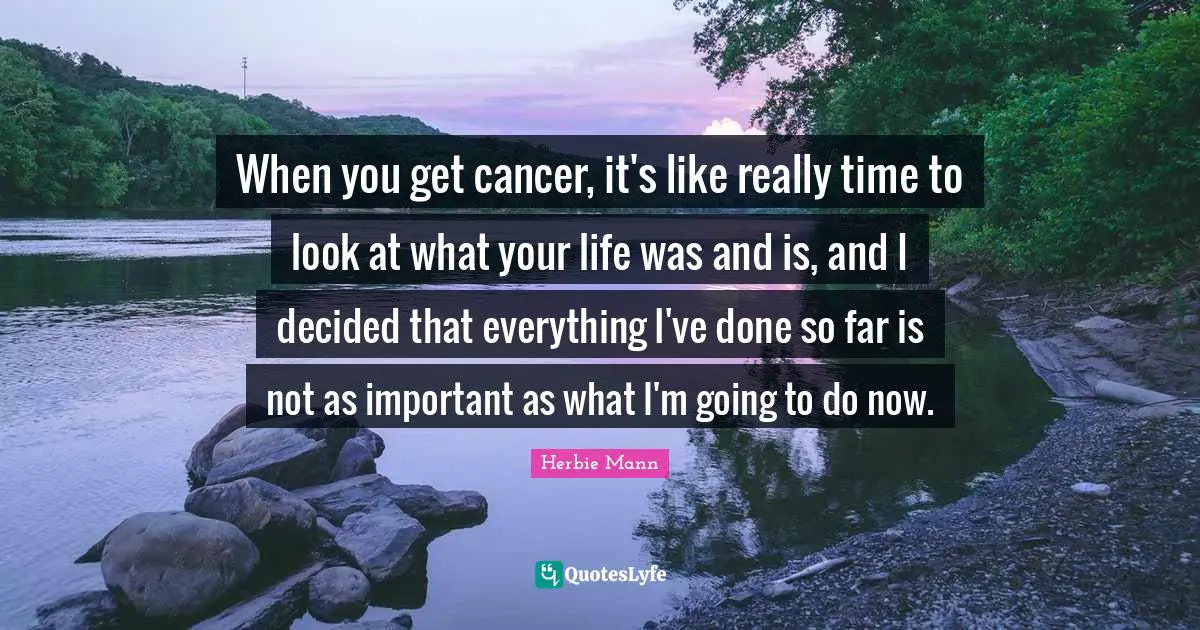 When you get cancer, it's like really time to look at what your life was and is, and I decided that everything I've done so far is not as important as what I'm going to do now.