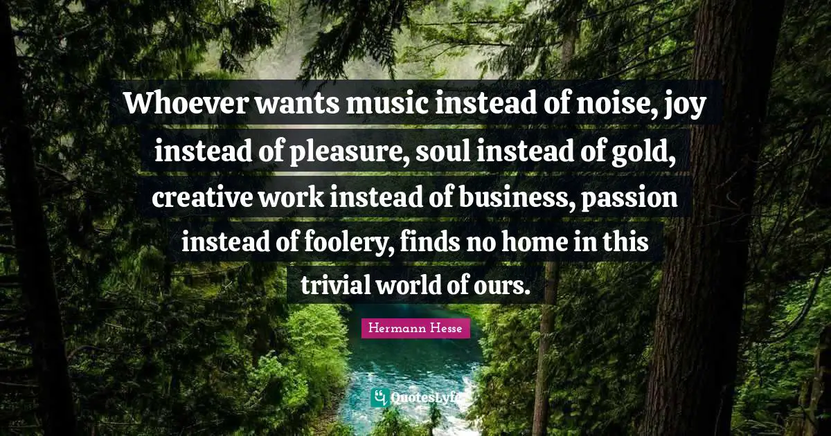 Hermann Hesse Quotes: Whoever wants music instead of noise, joy instead of pleasure, soul instead of gold, creative work instead of business, passion instead of foolery, finds no home in this trivial world of ours.