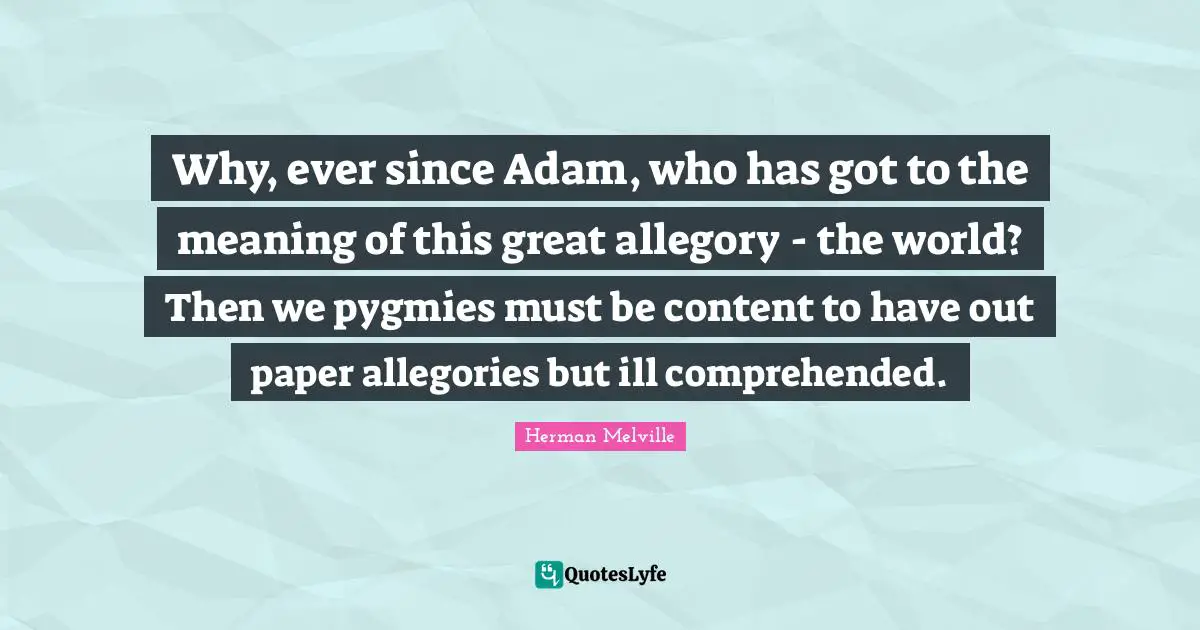 Herman Melville Quotes: "Why, ever since Adam, who has got to the meaning of this great allegory - the world? Then we pygmies must be content to have out paper allegories but ill comprehended."