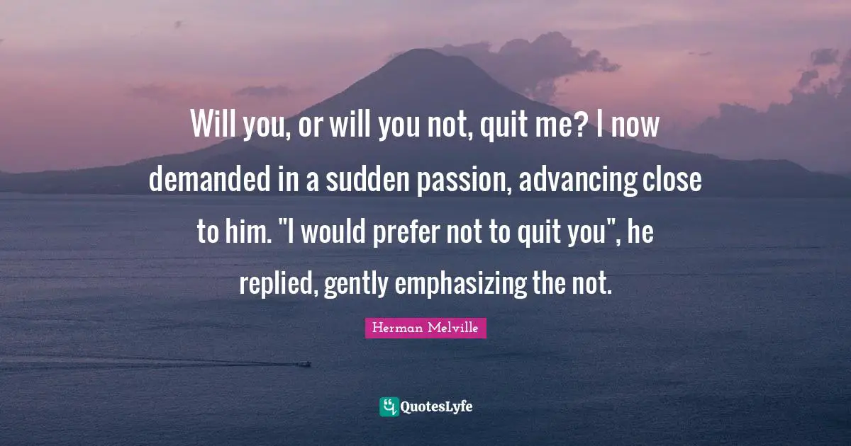 Will you, or will you not, quit me? I now demanded in a sudden passion, advancing close to him. "I would prefer not to quit you", he replied, gently emphasizing the not.