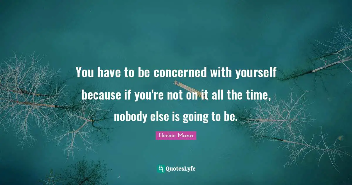 You have to be concerned with yourself because if you're not on it all the time, nobody else is going to be.
