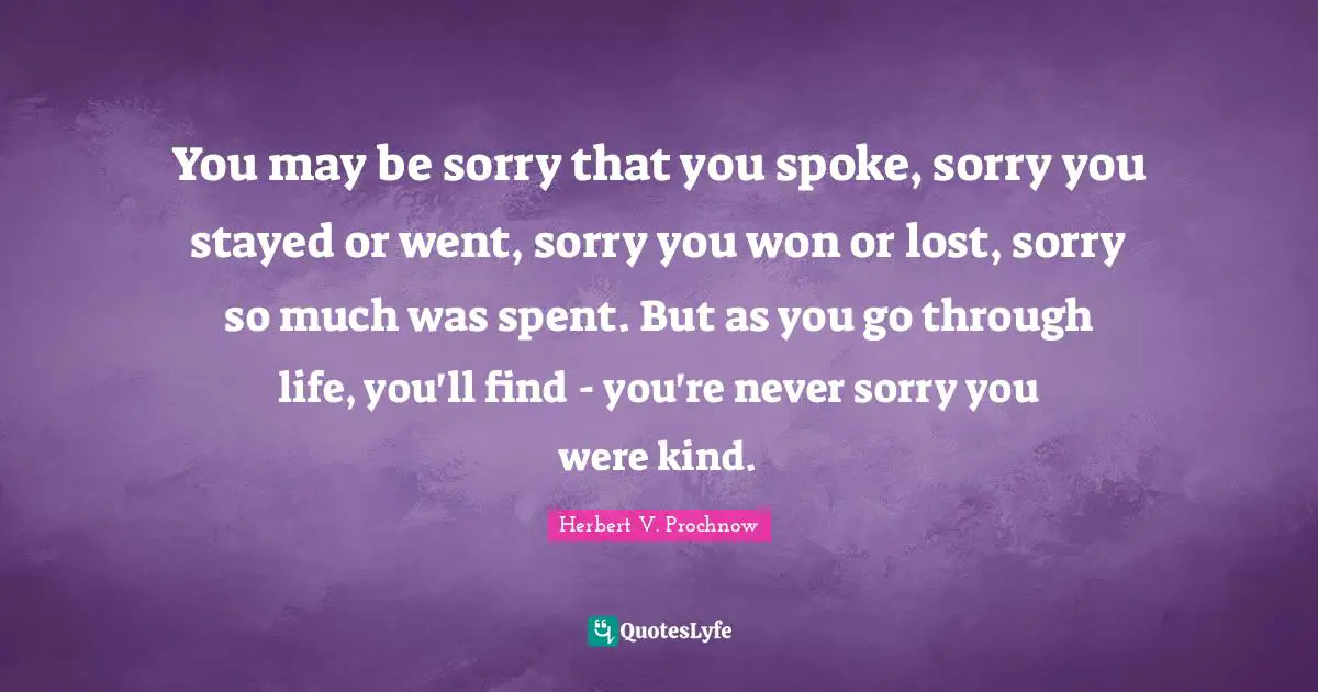 You may be sorry that you spoke, sorry you stayed or went, sorry you won or lost, sorry so much was spent. But as you go through life, you'll find - you're never sorry you were kind.