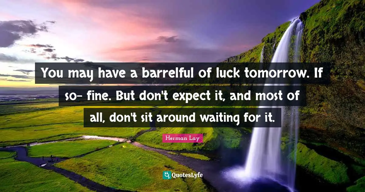 You may have a barrelful of luck tomorrow. If so- fine. But don't expect it, and most of all, don't sit around waiting for it.