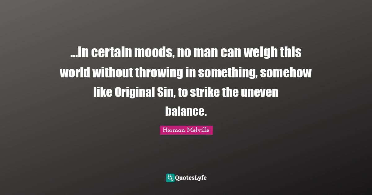 ...in certain moods, no man can weigh this world without throwing in something, somehow like Original Sin, to strike the uneven balance.