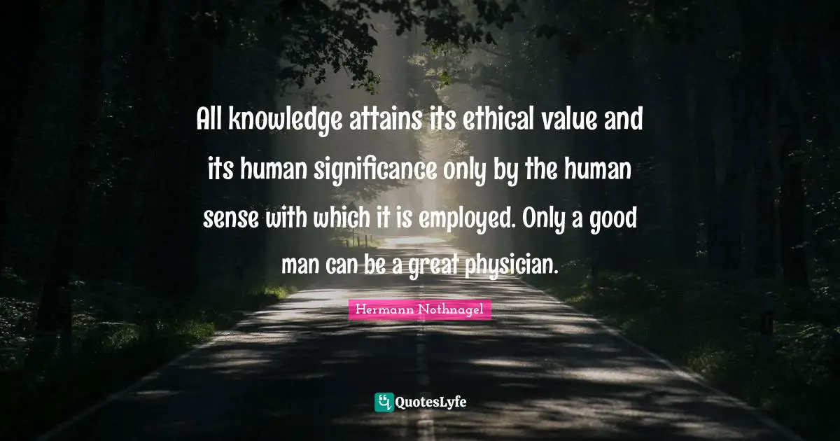 All knowledge attains its ethical value and its human significance only by the human sense with which it is employed. Only a good man can be a great physician.