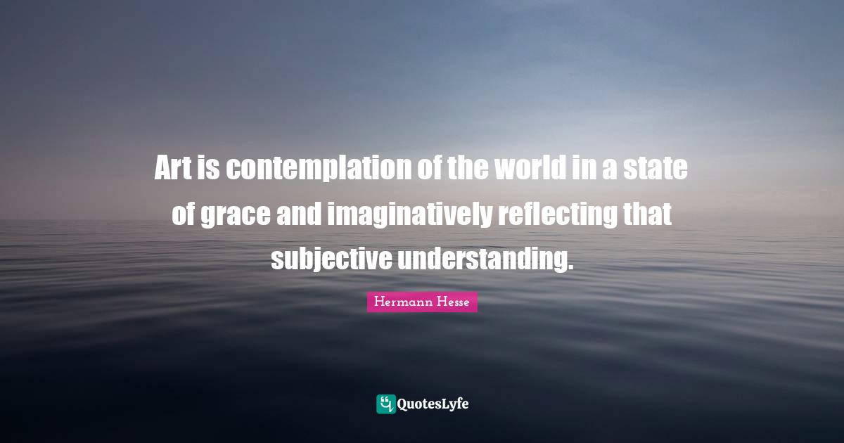 Art is contemplation of the world in a state of grace and imaginatively reflecting that subjective understanding.